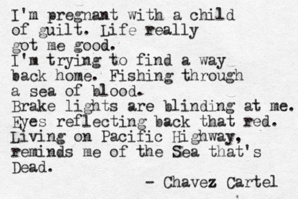 I'm m pregnant with a child of guilt. Life really got me good d. I'm trying to find a way back home. Fishing through a sea of blood. Brake lights are e blinding at me. Eyes reflecting back that red. Living on Pacific Highway. , reminds me of the Sea that's Dead. - Chavez z Cartel 