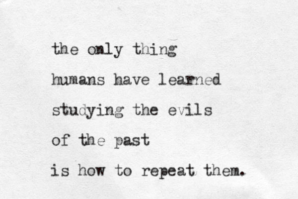 the only thing humans have learned studying the evils of the past is how to repeat them. 