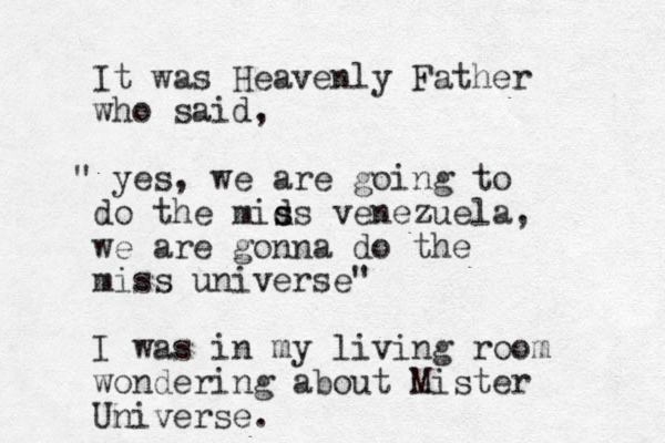It was Heavenly Father wh o said, " yes, we are going to do the mids s s venezuela, we are gonna do the miss universe" I was in my living room wondering about Mister Universe. 