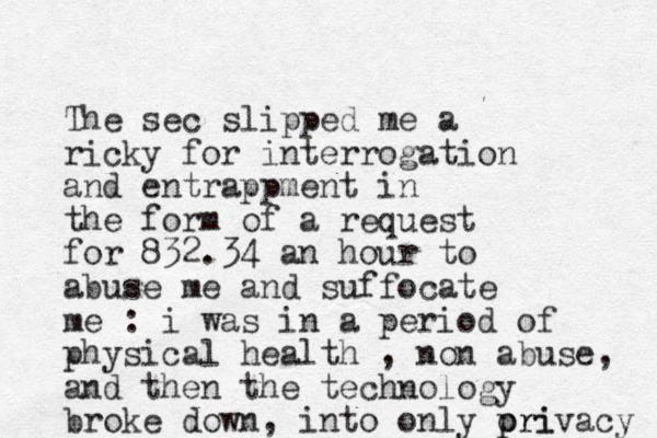 The sec slipped me a ricky for interrogation and entrappment in the form of a request for 832.34 an hour to abuse me and suffocate me : i was in a period of physical health , non abuse, and then the technology broke down, into only ori p privacy 