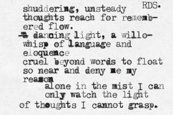 shuddering, unsteady thoughts reach for rememb- ered flow . a dann c cing light, a willo- whisp of language and eloquence cruel beyond words to float so near and deny me my reason - - -- alone in the mist I can only watch the light of thoughts I cannot grasp. RDS. 