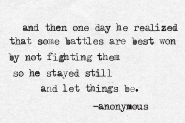 and then one day he realized that some battles are best won by not fighting them so he stayed still and let things be. -anonymous 