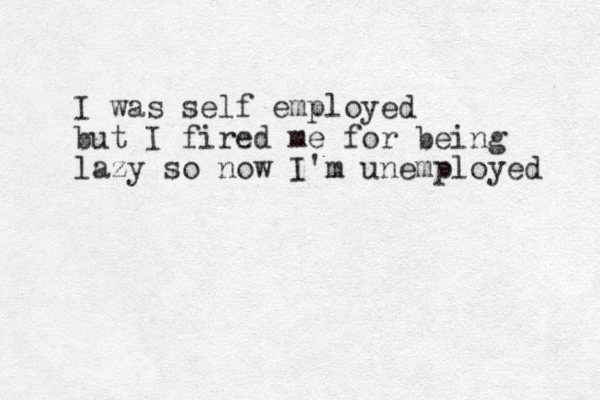 I was self employed but I fired me for being lazy so now I'm unemployed 