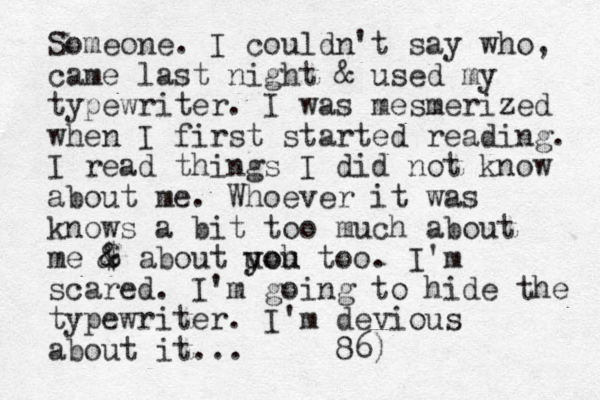 Someone. I couldn't say who, came last night & used my typewriter. I was mesmerized when I first started reading. I read things I did not know about me. Whoever it was knows a bit too much about me $ & & about yoh u you too. I'm scared. I'm going to hide the typewriter. I'm devious about it... 86)
