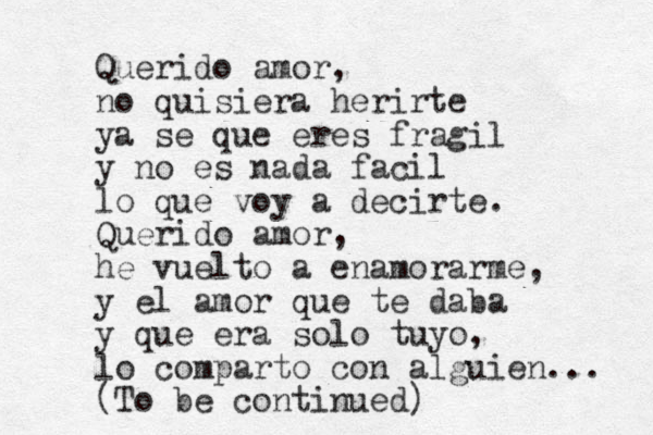 Querido amor, no quisiera herirte ya se que eres fragil y no es nada facil lo que voy a decirte. Querido amor, he vuelto a enamorarme, y el amor que te daba y que era solo tuyo, lo comparto con alguie n... (To be continued)