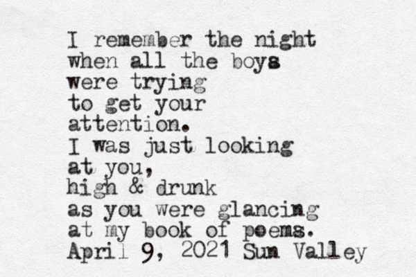 I remember the night when all the boya s were trying to get your attention. I was just looking at you, high & drunk as you were glancing at my book of poema ms. April 9, 2021 Sun Valley 