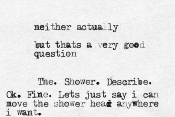 neither actually but thats a very good question The. Shower. Describe. Ok. Fine. Lets just say i can move the shower hear d d anywhere i want.