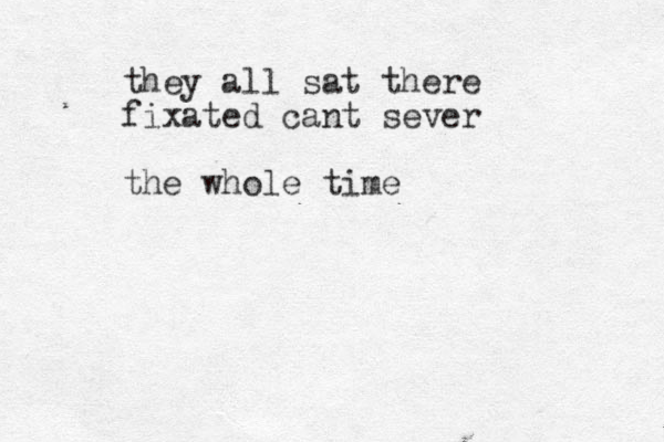 they all sat there fixated cant sever the whole time 