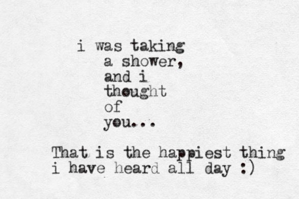 i was taking a shower, and i thought of you... That is the happiest thing i have heard all day :) 