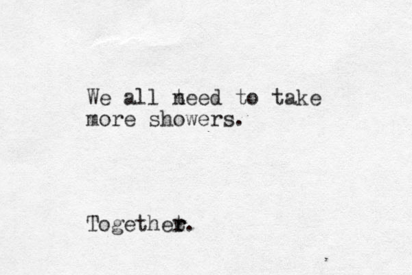 We all t need to take more showers. Togethet. r r r