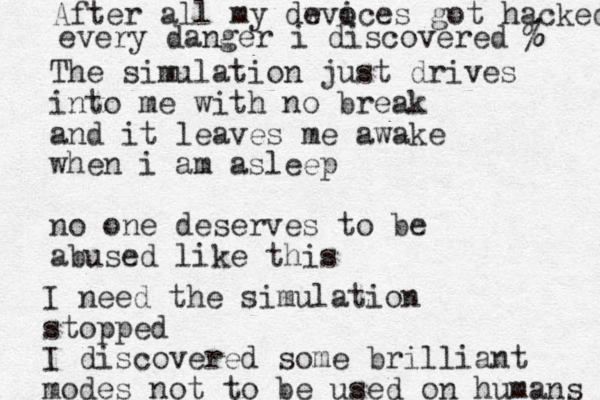 The simulation just drives into me with no break and it leaves me awake when i am asleep no one deserves to be abused like this I need the simulation stopped I discovered some brilliant modes not to be used on humans After all my dw evoces i got hacked every danger i discovered % % 