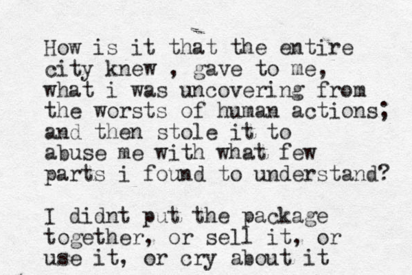 How is it that the entire city knew , gave to me, what i was uncovering from the worsts of human actions; and then stole it to abuse me with what few parts i found to understand? I didnt put the package together, or sell it, or use it , or cry about it