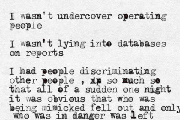 I wasn't undercover operating people I wasn't lying into databases on reports I had people discriminating other people , dp xx so much so that all of a sudden one nught i it was obvious that who was being mimicked fell out and only who was in danger was left 