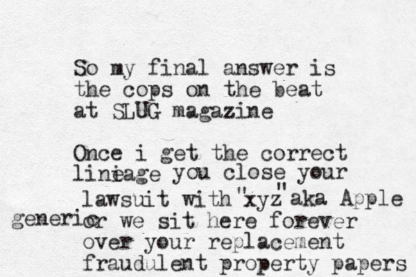 So my final answer is the cops on the beat at SLUG magazine z Once i get the correct liniage e you close your lawsuit with xyz or we sit here forever over your replacement fraudulent property papers " " aka Apple generic 