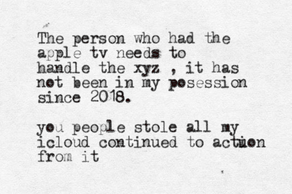 The person who had the apple tv needs to handle the xyz , it has not been in my posession since 2018. you people stole all my icloud continued to actuon i from it 