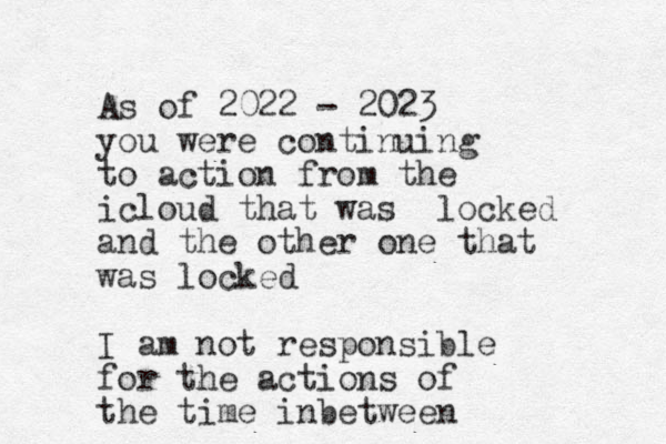 As of 2022 - 2023 you were continuing to action from the icloud that was locked and the other one that was locked I am not responsible for the actions of the time inbetween 