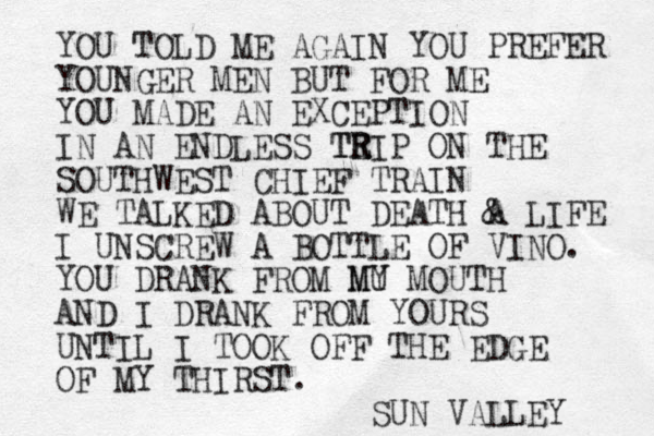 YOU TOLD ME AGAIN YOU PREFER YOUNGER MEN BUT FOR ME YOU MADE AN EXCEPTION IN AN ENDLESS TE TR RIP ON THE SOUTHWEST CHIEF TRAIN WE TALKED ABOUT DEATH A & LIFE I UNSCREW A BOTTLE OF VINO. YOU DRANK FROM MU MY MOUTH AND I DRANK FROM YOURS UNTIL I TOOK OFF THE EDGE OF MY THIRST. SUN VALLEY 