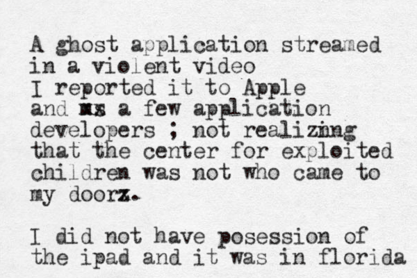 A ghost application streamed in a violent video I reported it to Apple and ms xx a few application developers ; not realizn ing that the center for exploited children was not who came to my doorz x. I did not have posession of the ipad and it was in florida 