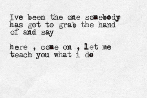 Ive been the one somebody has got to grab the hand of and say here , come on , let me teach you what i do 