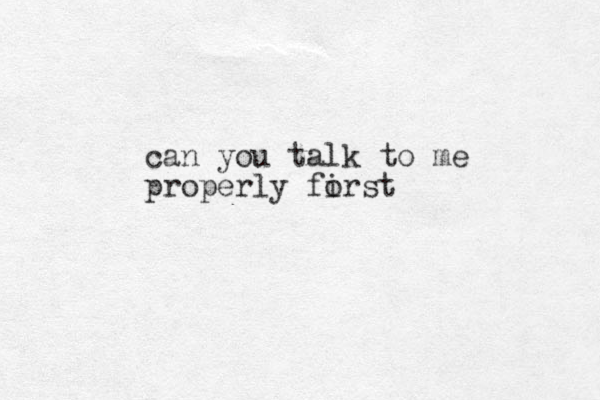 can you talk to me properly forst i