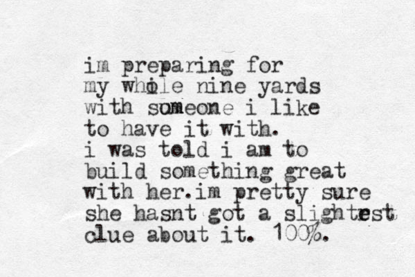 im preparing for my while nine yards o with sum omeone i like to have it with. i was told i am to build something great with her.im pretty sure she hasnt got a slightrst e e clue about it. 100%. 