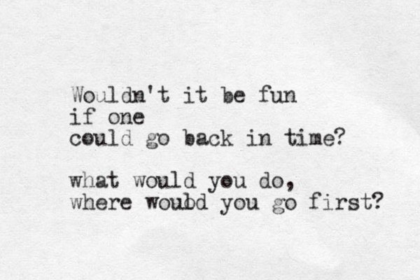 Wouldn't it be fun if one could go back in time? what would you do, where wouod you l go first? 
