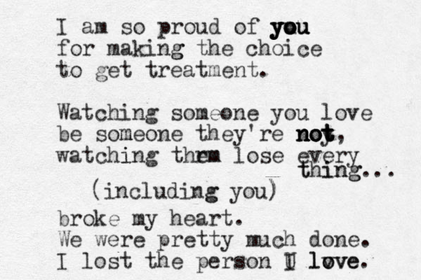 I am so proud of you u ou you you you for making g the choice to get treatment. Watching someone you love be som meone they're noy t not not not not, watchi ing thrm em lose every t thi in ng g... (including g you ou) ) broke my heart. We were pretty much done. I lost the person U I lv ove love. 
