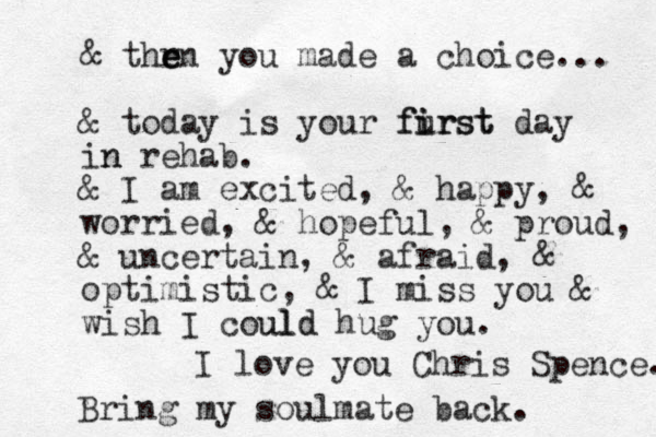 & thr e e en you made a choice... & today is your furst i first day in n rehab. & I am excited, & happy, & worried, & hopeful, & proud, & uncertain, & afraid, & optimistic, & I miss you & wish I coul uld d hug you. I love you Chris Spence. Bring my soulmate back. 