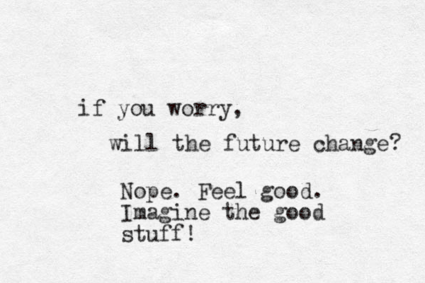 if you worry, will the future change? Nope. Feel good. Imagine the good stuff!