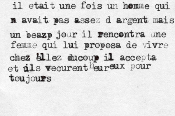 il etait une fois un homme qui n n avait pas assez d argent mais un beazp jour il rencontra une femme qui lui proposa de vivre chez e 'llez ducoup il accepta et u ils vecurent eur h eux pour toujours