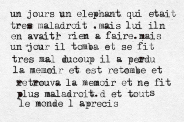 un jours un elephant qui etait tres maladroit .mais lui iln en avaitr ' rien a faire .mais un jour il tomba et se fit tres mal ducoup il a perdu la memoir et est retombe et retrouva la memoir et ne fit plus maladroit.d et tout s le monde l aprecis