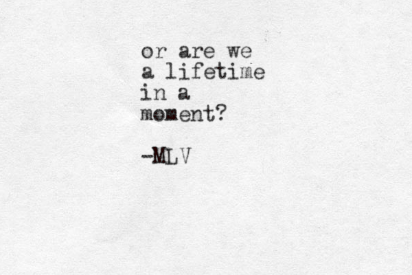 or are we a lifetime in a moment? -MLV