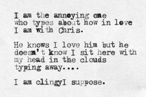 I am the annoying one who types about how in love I am with Chris. He knows I love him but he doesn't know I sit here with my head in the clouds typing away.... I am clingyI suppose. 