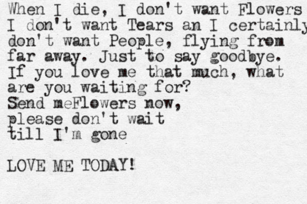 When I die, I don't want Flowers I don't want Tears an I certainly don't want People, flying from far away. Just to say goodbye . If you love me that much, what are you waiting for? Send meFlowers now, please don't wait till I'm gone LOVE ME TODAY!