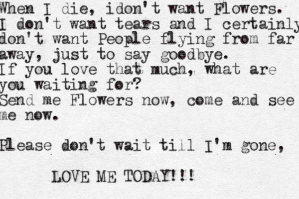 When I die, idon't want Flowers. I don't want tears and I certainly don't want People flying from far away away, just to say goodbye. If you love that much, what are you waiting for? Send me Flowers now, come and see me now. Please don't wait till I'm gone, LOVE ME TODAY!!!