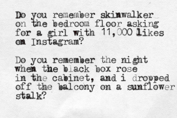 Do you remember skinwalker on the bedroom floor asking for a girl with 11,000 likes on Instagram? Do you remember the night when tue h he black box rose in the cabinet , and i dropped off the balcony on a sunflower stalk?