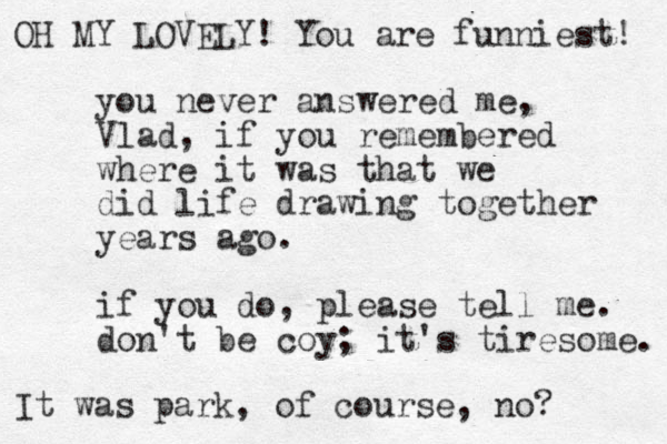 you never answered me, Vlad, if you remembered where it was that we did life drawing together years ago. if yo u do, please tell me. don't be coy; it's tiresome. OH MY LOVELY! You are funniest! It was park, of course, no?