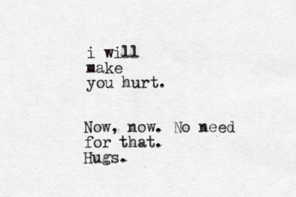 i will make you hurt. Now, now. No need for that. Hugs.