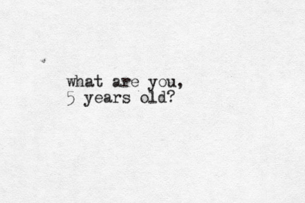 what are you, 5 years old?