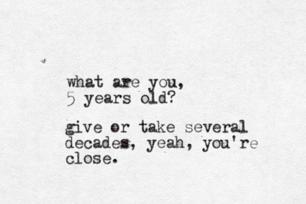 what are you, 5 years old? give or take several decades, yeah, you're close.