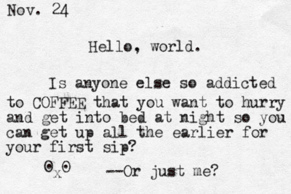 Hello. , world. Is anyone else so addicted to COFFEE that you want to hurry and get into bed at night so you can get up all the earlier for your first sip? O O . . --Or just me? Nov. 24 x 