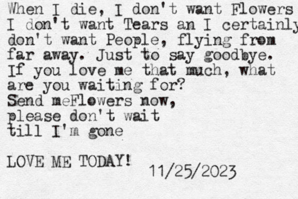 When I die, I don't want Flowers I don't want Tears an I certainly don't want People, flying from far away. Just to say goodbye . If you love me that much, what are you waiting for? Send meFlowers now, please don't wait till I'm gone LOVE ME TODAY! 11/25/2023