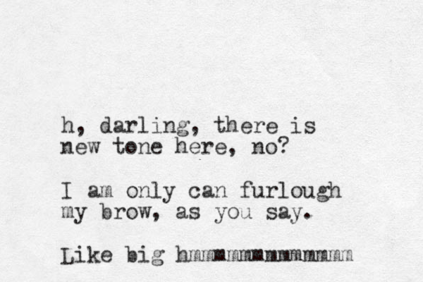 h, darling, there is new tone here, no? I am only can furlough my brow, as you say. Like big hmmmmmmmmmmmmm 