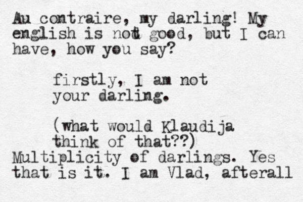 firstly, I am not your darling. (what would Klaudija think of that??) Au contraire, my darling! My english is nod t good, but I can have, how you say? Multiplicity of darlings. Yes that is it. I am Vlad, afterall 