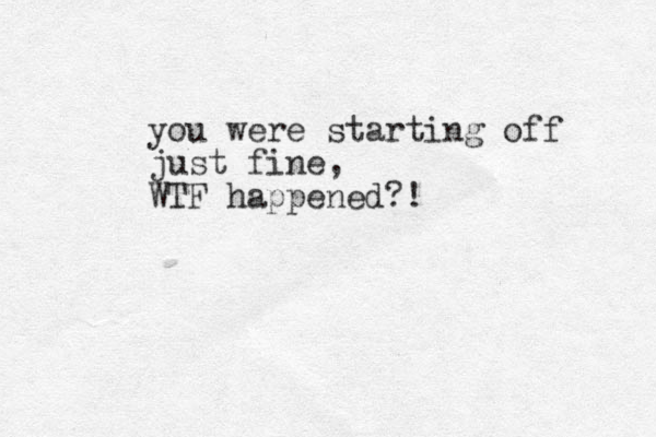 you were starting off just fine, WTF happened?! 
