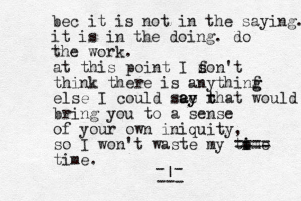 at this point I f d son't think there is anythinf g g else I could see ay ay rhat t t bring you to a sense of your own iniquity, so I won't waste my tome i i ==== time. - - | --- would bec it is no t in the saying. it is in the doing. do the work.