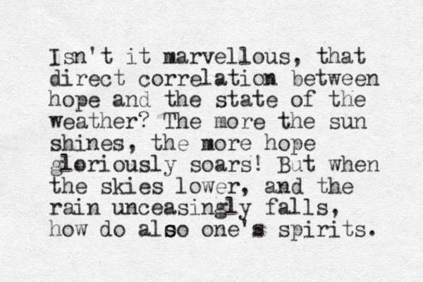 Isn't it marvellous , that direct correlation between hope and the state of the weather? The more the sun shines, the more hope gloriously soars! But when the skies lower, and the rain unceasingly falls, how do alo s so one's spirits. 