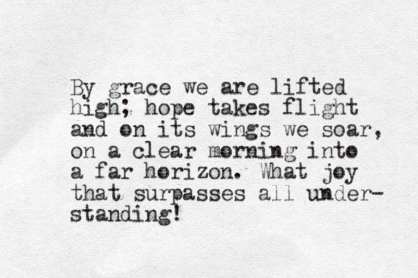 By grace we are lifted high; hope takes flight and on its wings we soar, on a clear morning into a far horizon. What joy that surpasses all under- standing! 