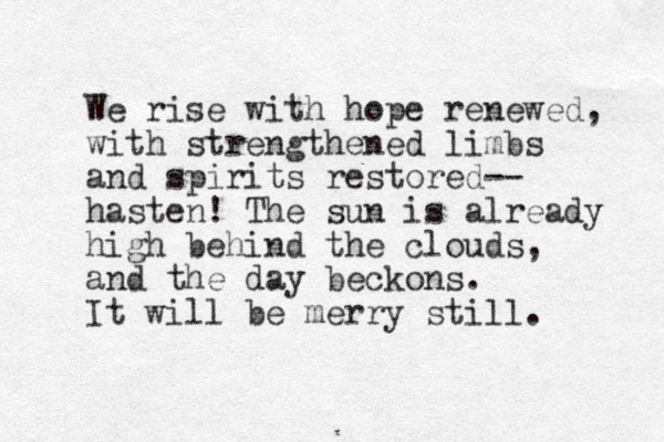 We rise with hope renewed, with strengthened limbs and spirits restored-- hasten! The sun is already high behind the clouds, and the day beckons. It will be merry still. 