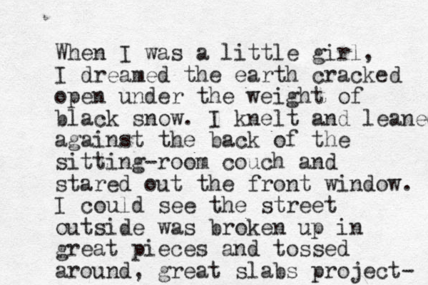 When I was a little girl, I dreamed the earth cracked open under the weight of black snow. I knelt and leaned against the back of the sitting-room couch and stared out the front window. I could see the street outside was broken up in great pieces and tossed around , great slabs project- 